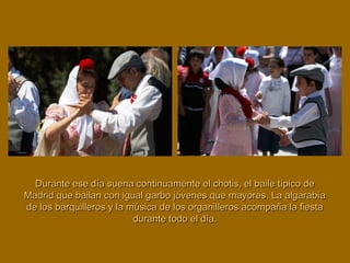 Durante ese día suena continuamente el chotis, el baile típico deDurante ese día suena continuamente el chotis, el baile típico de
Madrid que bailan con igual garbo jóvenes que mayores. La algarabíaMadrid que bailan con igual garbo jóvenes que mayores. La algarabía
de los barquilleros y la música de los organilleros acompaña la fiestade los barquilleros y la música de los organilleros acompaña la fiesta
durante todo el día.durante todo el día.
 