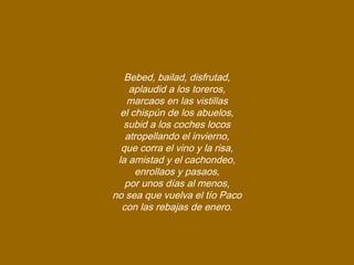 Bebed, bailad, disfrutad,
aplaudid a los toreros,
marcaos en las vistillas
el chispún de los abuelos,
subid a los coches locos
atropellando el invierno,
que corra el vino y la risa,
la amistad y el cachondeo,
enrollaos y pasaos,
por unos días al menos,
no sea que vuelva el tío Paco
con las rebajas de enero.
 