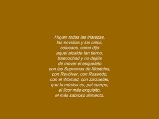 Huyan todas las tristezas,
las envidias y los celos,
colocaos, como dijo
aquel alcalde tan tierno,
trasnochad y no dejéis
de mover el esqueleto
con las Supremas de Móstoles,
con Revólver, con Rosendo,
con el Womad, con zarzuelas,
que la música es, pal cuerpo,
el licor más exquisito,
el más sabroso alimento.
 