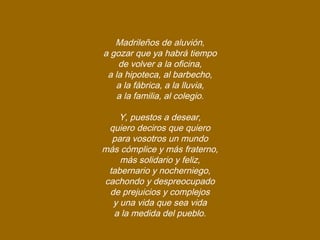 Madrileños de aluvión,
a gozar que ya habrá tiempo
de volver a la oficina,
a la hipoteca, al barbecho,
a la fábrica, a la lluvia,
a la familia, al colegio.
Y, puestos a desear,
quiero deciros que quiero
para vosotros un mundo
más cómplice y más fraterno,
más solidario y feliz,
tabernario y nocherniego,
cachondo y despreocupado
de prejuicios y complejos
y una vida que sea vida
a la medida del pueblo.
 