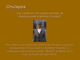 Voy a explicar, con vuestro permiso, deVoy a explicar, con vuestro permiso, de
donde procede el término “chulapodonde procede el término “chulapo”.
ChulaposChulapos
Para empezar son muchos los nombres por los que se conocen aPara empezar son muchos los nombres por los que se conocen a
los madrileños. En su origen los llamaban “manolos”, alos madrileños. En su origen los llamaban “manolos”, a
consecuencia de un famoso sainete “Manolo” de Ramón de laconsecuencia de un famoso sainete “Manolo” de Ramón de la
Cruz de finales del siglo XVIII.Cruz de finales del siglo XVIII.
 
