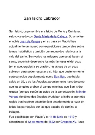 San Isidro Labrador


San Isidro, cuyo nombre era Isidro de Merlo y Quintana,
estuvo casado con Santa María de la Cabeza. Su amo fue
el noble Juan de Vargas y en su casa en Madrid hay
actualmente un museo con exposiciones temporales sobre
temas madrileños y también con recuerdos relativos a la
vida del santo. Son varios los milagros que se atribuyen al
santo, encontrándose entre los más famosos el del pozo
(en el que, gracias a su oración, las aguas de un pozo
subieron para poder rescatar a su hijo, que posteriormente
será conocido popularmente como San Illán, que había
caído en él), y de los Ángeles, popularmente narrado como
que los ángeles araban el campo mientras que San Isidro
rezaba (aunque según las actas de la canonización, Iván de
Vargas vio cómo dos ángeles ayudaban a Isidro a arar más
rápido tras haberse detenido éste anteriormente a rezar en
todas las parroquias por las que pasaba de camino al
trabajo).
Fue beatificado por Paulo V el 14 de junio de 1619 y
canonizado el 12 de marzo de 1622 por Gregorio XV, junto
 