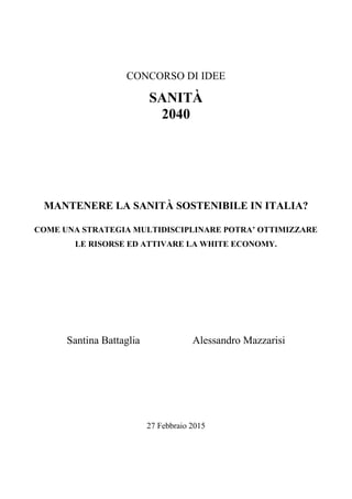 CONCORSO DI IDEE
SANITÀ
2040
MANTENERE LA SANITÀ SOSTENIBILE IN ITALIA?
COME UNA STRATEGIA MULTIDISCIPLINARE POTRA’ OTTIMIZZARE
LE RISORSE ED ATTIVARE LA WHITE ECONOMY.
Santina Battaglia Alessandro Mazzarisi
27 Febbraio 2015
 