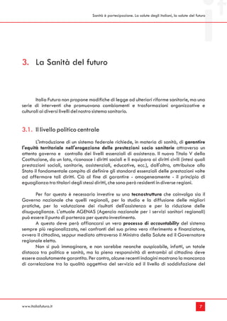 Sanità è partecipazione. La salute degli italiani, la salute del futuro




3. La Sanità del futuro


       Italia Futura non propone modifiche di legge od ulteriori riforme sanitarie, ma una
serie di interventi che promuovano cambiamenti e trasformazioni organizzative e
culturali ai diversi livelli del nostro sistema sanitario.


3.1. Il livello politico centrale
       L'introduzione di un sistema federale richiede, in materia di sanità, di garantire
l'equità territoriale nell'erogazione delle prestazioni socio sanitarie attraverso un
attento governo e controllo dei livelli essenziali di assistenza. Il nuovo Titolo V della
Costituzione, da un lato, riconosce i diritti sociali e li equipara ai diritti civili (intesi quali
prestazioni sociali, sanitarie, assistenziali, educative, ecc.), dall'altro, attribuisce allo
Stato il fondamentale compito di definire gli standard essenziali delle prestazioni volte
ad affermare tali diritti. Ciò al fine di garantire - omogeneamente - il principio di
eguaglianza tra titolari degli stessi diritti, che sono però residenti in diverse regioni.

       Per far questo è necessario investire su una tecnostruttura che coinvolga sia il
Governo nazionale che quelli regionali, per lo studio e la diffusione delle migliori
pratiche, per la valutazione dei risultati dell'assistenza e per la riduzione delle
disuguaglianze. L'attuale AGENAS (Agenzia nazionale per i servizi sanitari regionali)
può essere il punto di partenza per questo investimento.
       A questo deve però affiancarsi un vero processo di accountability del sistema
sempre più regionalizzato, nei confronti del suo primo vero riferimento e finanziatore,
ovvero il cittadino, seppur mediato attraverso il Ministro della Salute ed il Governatore
regionale eletto.
       Non si può immaginare, e non sarebbe neanche auspicabile, infatti, un totale
distacco tra politica e sanità, ma la piena responsività di entrambi al cittadino deve
essere assolutamente garantita. Per contro, alcune recenti indagini mostrano la mancanza
di correlazione tra la qualità oggettiva del servizio ed il livello di soddisfazione del




www.italiafutura.it                                                                                      7
 