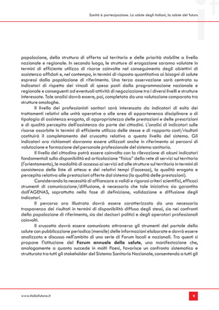 Sanità è partecipazione. La salute degli italiani, la salute del futuro




popolazione, della struttura di offerta sul territorio e delle priorità stabilite a livello
nazionale e regionale. In secondo luogo, le strutture di erogazione saranno valutate in
termini di efficiente utilizzo di risorse coinvolte nel conseguimento degli obiettivi di
assistenza affidati e, nel contempo, in termini di risposta quantitativa ai bisogni di salute
espressi dalla popolazione di riferimento. Una terza osservazione sarà centrata su
indicatori di rispetto dei vincoli di spesa posti dalla programmazione nazionale e
regionale e conseguenti ad eventuali attività di negoziazione tra i diversi livelli e strutture
interessate. Tale analisi dovrà essere, poi, completata da una valutazione comparata tra
strutture omologhe.
        Il livello dei professionisti sanitari sarà interessato da indicatori di esito dei
trattamenti relativi alle unità operative o alle aree di appartenenza disciplinare o di
tipologia di assistenza erogata, di appropriatezza delle prestazioni e delle prescrizioni
e di qualità percepita dell'assistenza da parte dei cittadini. L'analisi di indicatori sulle
risorse assorbite in termini di efficiente utilizzo delle stesse e di rapporto costi/risultati
costituirà il completamento del cruscotto relativo a questo livello del sistema. Gli
indicatori ora richiamati dovranno essere utilizzati anche in riferimento ai percorsi di
valutazione e formazione del personale professionale del sistema sanitario.
        Il livello del cittadino potrà essere coinvolto con la rilevazione di alcuni indicatori
fondamentali sulla disponibilità ed articolazione “fisica” della rete di servizi sul territorio
(l'orientamento), le modalità di accesso ai servizi ed alle strutture sul territorio in termini di
consistenza delle liste di attesa e dei relativi tempi (l'accesso), la qualità erogata e
percepita relativa alle prestazioni offerte dal sistema (la qualità delle prestazioni).
        Considerando la necessità di affiancare a validi e rigorosi criteri scientifici, efficaci
strumenti di comunicazione/diffusione, è necessario che tale iniziativa sia garantita
dall'AGENAS, soprattutto nella fase di definizione, validazione e diffusione degli
indicatori.
        Il percorso ora illustrato dovrà essere caratterizzato da una necessaria
trasparenza dei risultati in termini di disponibilità diffusa degli stessi, sia nei confronti
della popolazione di riferimento, sia dei decisori politici e degli operatori professionali
coinvolti.
        Il cruscotto dovrà essere comunicato attraverso gli strumenti del portale della
salute con pubblicazione periodica (mensile) delle informazioni elaborate e dovrà essere
analizzato e discusso nell'ambito di una serie di Forum locali e nazionali. Tra questi si
propone l'istituzione del Forum annuale della salute, una manifestazione che,
analogamente a quanto succede in molti Paesi, favorisce un confronto sistematico e
strutturato tra tutti gli stakeholder del Sistema Sanitario Nazionale, consentendo a tutti gli




www.italiafutura.it                                                                                     9
 