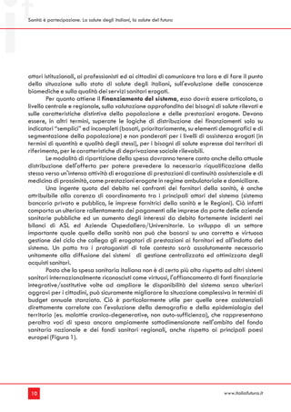 Sanità è partecipazione. La salute degli italiani, la salute del futuro




attori istituzionali, ai professionisti ed ai cittadini di comunicare tra loro e di fare il punto
della situazione sullo stato di salute degli italiani, sull'evoluzione delle conoscenze
biomediche e sulla qualità dei servizi sanitari erogati.
        Per quanto attiene il finanziamento del sistema, esso dovrà essere articolato, a
livello centrale e regionale, sulla valutazione approfondita dei bisogni di salute rilevati e
sulle caratteristiche distintive della popolazione e delle prestazioni erogate. Devono
essere, in altri termini, superate le logiche di distribuzione dei finanziamenti solo su
indicatori “semplici” ed incompleti (basati, prioritariamente, su elementi demografici e di
segmentazione della popolazione) e non ponderati per i livelli di assistenza erogati (in
termini di quantità e qualità degli stessi), per i bisogni di salute espresse dai territori di
riferimento, per le caratteristiche di deprivazione sociale rilevabili.
        Le modalità di ripartizione della spesa dovranno tenere conto anche della attuale
distribuzione dell'offerta per potere prevedere la necessaria riqualificazione della
stessa verso un'intensa attività di erogazione di prestazioni di continuità assistenziale e di
medicina di prossimità, come prestazioni erogate in regime ambulatoriale e domiciliare.
        Una ingente quota del debito nei confronti dei fornitori della sanità, è anche
attribuibile alla carenza di coordinamento tra i principali attori del sistema (sistema
bancario privato e pubblico, le imprese fornitrici della sanità e le Regioni). Ciò infatti
comporta un ulteriore rallentamento dei pagamenti alle imprese da parte delle aziende
sanitarie pubbliche ed un aumento degli interessi da debito fortemente incidenti nei
bilanci di ASL ed Aziende Ospedaliero/Universitarie. Lo sviluppo di un settore
importante quale quello della sanità non può che basarsi su una corretta e virtuosa
gestione del ciclo che collega gli erogatori di prestazioni ai fornitori ed all'indotto del
sistema. Un patto tra i protagonisti di tale contesto sarà assolutamente necessario
unitamente alla diffusione dei sistemi di gestione centralizzata ed ottimizzata degli
acquisti sanitari.
        Posto che la spesa sanitaria italiana non è di certo più alta rispetto ad altri sistemi
sanitari internazionalmente riconosciuti come virtuosi, l'affiancamento di fonti finanziarie
integrative/sostitutive volte ad ampliare le disponibilità del sistema senza ulteriori
aggravi per i cittadini, può sicuramente migliorare la situazione complessiva in termini di
budget annuale stanziato. Ciò è particolarmente utile per quelle aree assistenziali
direttamente correlate con l'evoluzione della demografia e della epidemiologia del
territorio (es. malattie cronico-degenerative, non auto-sufficienza), che rappresentano
peraltro voci di spesa ancora ampiamente sottodimensionate nell'ambito del fondo
sanitario nazionale e dei fondi sanitari regionali, anche rispetto ai principali paesi
europei (Figura 1).




 10                                                                             www.italiafutura.it
 