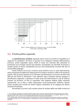 Sanità è partecipazione. La salute degli italiani, la salute del futuro




                            Figura 1: Spesa pubblica per la long-term care in % del PIL (2005)
                                             Fonte: Huber e Rodriguez 2008



3.2. Il livello politico regionale
       La pianificazione sanitaria regionale dovrà avere la priorità di riequilibrare il
rapporto tra ospedale e territorio. In assenza di un adeguato sviluppo dell'assistenza
primaria, anche l'ospedale opera infatti in modo non coerente alla domanda di
prestazioni ed ai bisogni espressi dai cittadini, assumendosi una pluralità di funzioni e
compiti (anche di minore complessità) che non sono direttamente correlati alle fasi di
acuzie della patologia.
       Anche l'offerta di servizi e strutture socio-sanitarie avrà un ruolo determinante,
data la necessità di migliorare l'integrazione fra sistema sanitario e offerta di assistenza
sociale. Tale processo necessita di un rilevante coordinamento tra strutture ed attori del
SSN ed enti locali di riferimento. I due elementi sopra richiamati devono spingere il
pianificatore regionale a ripensare in modo ancor più determinato la rete di strutture
presenti sul territorio, al fine di rispondere alle esigenze dettate dalla continuità
              1                                                        2
assistenziale da un lato, e dalla integrazione socio-assistenziale dall'altro. Queste
azioni, peraltro già avviate da alcune regioni, necessitano di un impegno più deciso,
costante e finalizzato.
       Ad esempio, la prima e più cruciale azione di riordino della rete delle strutture di

1. Per continuità assistenziale si intende l'insieme delle azioni e degli strumenti finalizzati all'accompagnamento delle
persone assistite nelle diverse fasi del bisogno assistenziale ovvero alla realizzazione di un progetto organico di “care”,
cioè di presa in cura e presa in carico del paziente lungo tutto il percorso assistenziale.
2. Per integrazione socio-sanitaria si intende il processo teso a fornire l'unitarietà tra prestazioni sanitarie e sociali, la
continuità tra azioni di cura e riabilitazione, la realizzazione di percorsi assistenziali integrati e l'intersettorialità degli
interventi.


www.italiafutura.it                                                                                                         11
 