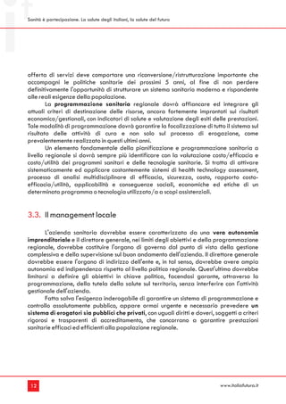 Sanità è partecipazione. La salute degli italiani, la salute del futuro




offerta di servizi deve comportare una riconversione/ristrutturazione importante che
accompagni le politiche sanitarie dei prossimi 5 anni, al fine di non perdere
definitivamente l'opportunità di strutturare un sistema sanitario moderno e rispondente
alle reali esigenze della popolazione.
        La programmazione sanitaria regionale dovrà affiancare ed integrare gli
attuali criteri di destinazione delle risorse, ancora fortemente improntati sui risultati
economico/gestionali, con indicatori di salute e valutazione degli esiti delle prestazioni.
Tale modalità di programmazione dovrà garantire la focalizzazione di tutto il sistema sul
risultato delle attività di cura e non solo sul processo di erogazione, come
prevalentemente realizzato in questi ultimi anni.
        Un elemento fondamentale della pianificazione e programmazione sanitaria a
livello regionale si dovrà sempre più identificare con la valutazione costo/efficacia e
costo/utilità dei programmi sanitari e delle tecnologie sanitarie. Si tratta di attivare
sistematicamente ed applicare costantemente sistemi di health technology assessment,
processo di analisi multidisciplinare di efficacia, sicurezza, costo, rapporto costo-
efficacia/utilità, applicabilità e conseguenze sociali, economiche ed etiche di un
determinato programma o tecnologia utilizzato/a a scopi assistenziali.


3.3. Il management locale
       L'azienda sanitaria dovrebbe essere caratterizzata da una vera autonomia
imprenditoriale e il direttore generale, nei limiti degli obiettivi e della programmazione
regionale, dovrebbe costituire l'organo di governo dal punto di vista della gestione
complessiva e della supervisione sul buon andamento dell'azienda. Il direttore generale
dovrebbe essere l'organo di indirizzo dell'ente e, in tal senso, dovrebbe avere ampia
autonomia ed indipendenza rispetto al livello politico regionale. Quest'ultimo dovrebbe
limitarsi a definire gli obiettivi in chiave politica, facendosi garante, attraverso la
programmazione, della tutela della salute sul territorio, senza interferire con l'attività
gestionale dell'azienda.
       Fatta salva l'esigenza inderogabile di garantire un sistema di programmazione e
controllo assolutamente pubblico, appare ormai urgente e necessario prevedere un
sistema di erogatori sia pubblici che privati, con uguali diritti e doveri, soggetti a criteri
rigorosi e trasparenti di accreditamento, che concorrano a garantire prestazioni
sanitarie efficaci ed efficienti alla popolazione regionale.




 12                                                                           www.italiafutura.it
 