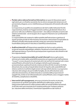 Sanità è partecipazione. La salute degli italiani, la salute del futuro




        Portale web a valenza formativa/informativa con spazi di discussione aperti
        agli utenti, per un cittadino/paziente che sia attore consapevole nel percorso di
        prevenzione, diagnosi, cura e riabilitazione, partecipando attivamente alle scelte
        di salute.
        La trasparenza, la qualità e la completezza dei dati e delle indicazioni fornite
        rappresentano, insieme con l'aggiornamento continuo, gli elementi chiave di un
        percorso volto ad un effettivo empowerment - che colloca il cittadino al centro del
        sistema assistenziale - ed al recupero di un rapporto fiduciario con i professionisti
        della salute.
        La responsabilità dei contenuti e delle modalità dell'attivazione e gestione di
        questo grande portale di informazione, formazione e discussione è auspicabile sia
        affidata al livello istituzionale centrale, anche per contrastare fenomeni di
        incontrollata (dal punto di vista etico e scientifico) comunicazione.

        Audit assistenziali sull'integrazione ospedale-territorio e socio-sanitaria,
        strutturati secondo metodologie validate e focalizzati sui temi della sicurezza e
        dell'appropriatezza. È prevista la partecipazione organizzata dei cittadini e dei
        loro rappresentanti.

        Programma di promozione delle reti sociali informali intorno agli anziani,
        attraverso lo studio della sostenibilità economica ed organizzativa dell'assistenza
        “tra pari”, ovvero da parte di anziani più attivi nei confronti di coetanei soli e meno
        autosufficienti, attivando forme di sostegno indiretto quali campagne
        promozionali per spettacoli teatrali, cinema ed altre attività ricreative. È, infatti,
        dimostrato che uno dei principali determinanti di impatto sulla sostenibilità del
        sistema sanitario è costituito dagli anziani soli (soprattutto donne). La progressiva
        riduzione del sostegno da parte delle famiglie, dovuto all'evoluzione socio-
        culturale ed economica, sta determinando un aumento della proporzione di
        soggetti che, anche se non istituzionalizzati e autosufficienti, sono a maggior rischio
        di malattia, complicanze e disabilità.

        Interventi di self-management, attraverso iniziative formative strutturate,
        comprensive di verifiche periodiche dell'efficacia delle stesse, anche ad
        integrazione dell'azione di rafforzamento delle reti sociali familiari ed amicali.
        A tali interventi sono associate forti ricadute positive per il sistema sanitario
        (es. riduzione delle ammissioni/riammissioni ospedaliere e del rischio di




www.italiafutura.it                                                                                    15
 