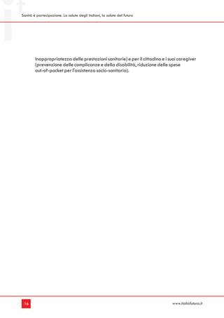 Sanità è partecipazione. La salute degli italiani, la salute del futuro




        inappropriatezza delle prestazioni sanitarie) e per il cittadino e i suoi caregiver
        (prevenzione delle complicanze e della disabilità, riduzione delle spese
        out-of-pocket per l'assistenza socio-sanitaria).




 16                                                                           www.italiafutura.it
 