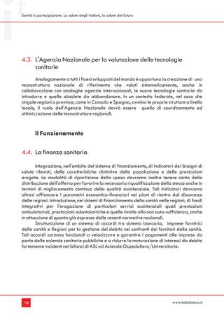 Sanità è partecipazione. La salute degli italiani, la salute del futuro




4.3. L'Agenzia Nazionale per la valutazione delle tecnologie
     sanitarie
       Analogamente a tutti i Paesi sviluppati del mondo è opportuna la creazione di una
tecnostruttura nazionale di riferimento che valuti sistematicamente, anche in
collaborazione con analoghe agenzie internazionali, le nuove tecnologie sanitarie da
introdurre e quelle obsolete da abbandonare. In un contesto federale, nel caso che
singole regioni o province, come in Canada e Spagna, avviino le proprie strutture a livello
locale, il ruolo dell'Agenzia Nazionale dovrà essere quello di coordinamento ed
ottimizzazione delle tecnostrutture regionali.


        Il Funzionamento

4.4. La finanza sanitaria
       Integrazione, nell'ambito del sistema di finanziamento, di indicatori dei bisogni di
salute rilevati, delle caratteristiche distintive della popolazione e delle prestazioni
erogate. Le modalità di ripartizione della spesa dovranno inoltre tenere conto della
distribuzione dell'offerta per favorire la necessaria riqualificazione della stessa anche in
termini di miglioramento continuo della qualità assistenziale. Tali indicatori dovranno
altresì affiancare i parametri economico-finanziari nei piani di rientro dal disavanzo
delle regioni. Introduzione, nei sistemi di finanziamento della sanità nelle regioni, di fondi
integrativi per l'erogazione di particolari servizi assistenziali quali prestazioni
ambulatoriali, prestazioni odontoiatriche e quelle rivolte alla non auto-sufficienza, anche
in attuazione di quanto già espresso dalle recenti normative nazionali.
       Strutturazione di un sistema di accordi tra sistema bancario, imprese fornitrici
della sanità e Regioni per la gestione del debito nei confronti dei fornitori della sanità.
Tali accordi saranno funzionali a velocizzare e garantire i pagamenti alle imprese da
parte delle aziende sanitarie pubbliche e a ridurre la maturazione di interessi da debito
fortemente incidenti nei bilanci di ASL ed Aziende Ospedaliero/Universitarie.




 18                                                                           www.italiafutura.it
 