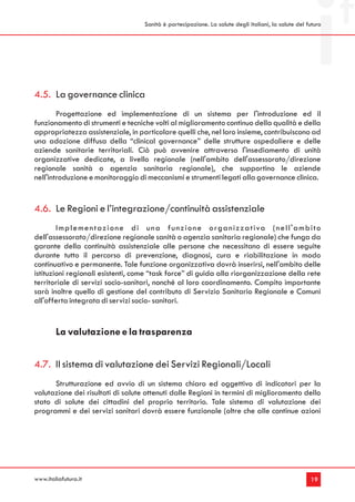 Sanità è partecipazione. La salute degli italiani, la salute del futuro




4.5. La governance clinica
        Progettazione ed implementazione di un sistema per l'introduzione ed il
funzionamento di strumenti e tecniche volti al miglioramento continuo della qualità e della
appropriatezza assistenziale, in particolare quelli che, nel loro insieme, contribuiscono ad
una adozione diffusa della “clinical governance” delle strutture ospedaliere e delle
aziende sanitarie territoriali. Ciò può avvenire attraverso l'insediamento di unità
organizzative dedicate, a livello regionale (nell'ambito dell'assessorato/direzione
regionale sanità o agenzia sanitaria regionale), che supportino le aziende
nell'introduzione e monitoraggio di meccanismi e strumenti legati alla governance clinica.


4.6. Le Regioni e l’integrazione/continuità assistenziale
        I m p l e m e n t a z i o n e d i u n a f u n z i o n e o r ga n i z z a t i va ( n e l l ' a m b i t o
dell'assessorato/direzione regionale sanità o agenzia sanitaria regionale) che funga da
garante della continuità assistenziale alle persone che necessitano di essere seguite
durante tutto il percorso di prevenzione, diagnosi, cura e riabilitazione in modo
continuativo e permanente. Tale funzione organizzativa dovrà inserirsi, nell'ambito delle
istituzioni regionali esistenti, come “task force” di guida alla riorganizzazione della rete
territoriale di servizi socio-sanitari, nonché al loro coordinamento. Compito importante
sarà inoltre quello di gestione del contributo di Servizio Sanitario Regionale e Comuni
all'offerta integrata di servizi socio- sanitari.


        La valutazione e la trasparenza


4.7. Il sistema di valutazione dei Servizi Regionali/Locali
      Strutturazione ed avvio di un sistema chiaro ed oggettivo di indicatori per la
valutazione dei risultati di salute ottenuti dalle Regioni in termini di miglioramento dello
stato di salute dei cittadini del proprio territorio. Tale sistema di valutazione dei
programmi e dei servizi sanitari dovrà essere funzionale (oltre che alle continue azioni




www.italiafutura.it                                                                                         19
 