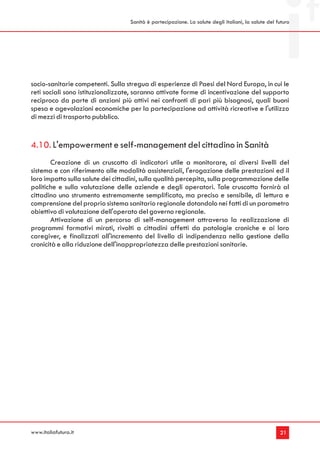 Sanità è partecipazione. La salute degli italiani, la salute del futuro




socio-sanitarie competenti. Sulla stregua di esperienze di Paesi del Nord Europa, in cui le
reti sociali sono istituzionalizzate, saranno attivate forme di incentivazione del supporto
reciproco da parte di anziani più attivi nei confronti di pari più bisognosi, quali buoni
spesa e agevolazioni economiche per la partecipazione ad attività ricreative e l'utilizzo
di mezzi di trasporto pubblico.


4.10. L'empowerment e self-management del cittadino in Sanità
       Creazione di un cruscotto di indicatori utile a monitorare, ai diversi livelli del
sistema e con riferimento alle modalità assistenziali, l'erogazione delle prestazioni ed il
loro impatto sulla salute dei cittadini, sulla qualità percepita, sulla programmazione delle
politiche e sulla valutazione delle aziende e degli operatori. Tale cruscotto fornirà al
cittadino uno strumento estremamente semplificato, ma preciso e sensibile, di lettura e
comprensione del proprio sistema sanitario regionale dotandolo nei fatti di un parametro
obiettivo di valutazione dell'operato del governo regionale.
       Attivazione di un percorso di self-management attraverso la realizzazione di
programmi formativi mirati, rivolti a cittadini affetti da patologie croniche e ai loro
caregiver, e finalizzati all'incremento del livello di indipendenza nella gestione della
cronicità e alla riduzione dell'inappropriatezza delle prestazioni sanitarie.




www.italiafutura.it                                                                                  21
 