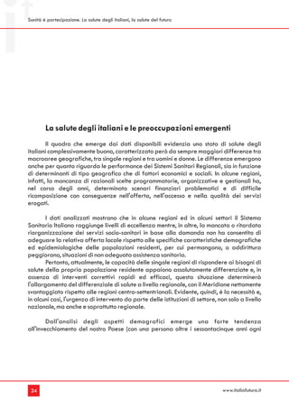 Sanità è partecipazione. La salute degli italiani, la salute del futuro




        La salute degli italiani e le preoccupazioni emergenti
        Il quadro che emerge dai dati disponibili evidenzia uno stato di salute degli
italiani complessivamente buono, caratterizzato però da sempre maggiori differenze tra
macroaree geografiche, tra singole regioni e tra uomini e donne. Le differenze emergono
anche per quanto riguarda le performance dei Sistemi Sanitari Regionali, sia in funzione
di determinanti di tipo geografico che di fattori economici e sociali. In alcune regioni,
infatti, la mancanza di razionali scelte programmatorie, organizzative e gestionali ha,
nel corso degli anni, determinato scenari finanziari problematici e di difficile
ricomposizione con conseguenze nell'offerta, nell'accesso e nella qualità dei servizi
erogati.

        I dati analizzati mostrano che in alcune regioni ed in alcuni settori il Sistema
Sanitario Italiano raggiunge livelli di eccellenza mentre, in altre, la mancata o ritardata
riorganizzazione dei servizi socio-sanitari in base alla domanda non ha consentito di
adeguare la relativa offerta locale rispetto alle specifiche caratteristiche demografiche
ed epidemiologiche delle popolazioni residenti, per cui permangono, o addirittura
peggiorano, situazioni di non adeguata assistenza sanitaria.
        Pertanto, attualmente, le capacità delle singole regioni di rispondere ai bisogni di
salute della propria popolazione residente appaiono assolutamente differenziate e, in
assenza di interventi correttivi rapidi ed efficaci, questa situazione determinerà
l'allargamento del differenziale di salute a livello regionale, con il Meridione nettamente
svantaggiato rispetto alle regioni centro-settentrionali. Evidente, quindi, è la necessità e,
in alcuni casi, l'urgenza di intervento da parte delle istituzioni di settore, non solo a livello
nazionale, ma anche e soprattutto regionale.

        Dall'analisi degli aspetti demografici emerge una forte tendenza
all'invecchiamento del nostro Paese (con una persona oltre i sessantacinque anni ogni




 24                                                                             www.italiafutura.it
 