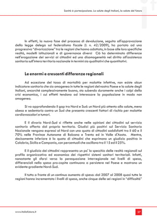 Sanità è partecipazione. La salute degli italiani, la salute del futuro




       In effetti, la nuova fase del processo di devoluzione, seguita all'approvazione
della legge delega sul federalismo fiscale (l. n. 42/2009), ha portato ad una
progressiva “divaricazione” tra le regioni che hanno adottato, in base alle loro specifiche
realtà, modelli istituzionali e di governance diversi Ciò ha determinato differenze
nell'erogazione dei servizi ai cittadini ed una disomogeneità nel diritto all'assistenza
sanitaria sull'intero territorio nazionale in termini sia qualitativi che quantitativi.


        Le enormi e crescenti differenze regionali
       Ad eccezione del tasso di mortalità per malattie infettive, non esiste alcun
indicatore sanitario che sia omogeneo in tutte le regioni del nostro Paese e la salute degli
italiani, ancorché complessivamente buona, sta subendo duramente anche i colpi della
crisi economica, i cui effetti tendono ad interessare la popolazione in modo non
omogeneo.

      Si va approfondendo il gap tra Nord e Sud: un Nord più attento alla salute, meno
obeso e sedentario contro un Sud che presenta crescenti fattori di rischio per malattie
cardiovascolari e tumori.

       E il divario Nord-Sud si riflette anche nelle opinioni dei cittadini sul servizio
sanitario offerto dal proprio territorio. Giudizi più positivi sul Servizio Sanitario
Nazionale vengono espressi al Nord con una quota di cittadini soddisfatti tra il 60 e il
70% nelle Province Autonome di Bolzano e Trento ed in Valle d'Aosta. Mentre,
decisamente inferiore è la quota di cittadini che esprimono un giudizio positivo in
Calabria, Sicilia e Campania, con percentuali che oscillano tra il 15 ed il 25%.

       E il giudizio dei cittadini rappresenta un po' lo specchio delle realtà regionali sul
profilo organizzativo ed economico dei rispettivi sistemi sanitari territoriali. Infatti,
nonostante gli sforzi verso la perequazione interregionale nei livelli di spesa,
differenziali nella spesa pro-capite continuano a persistere nel Paese e mostrano un
evidente gradiente Nord-Sud.

      Il tutto a fronte di un continuo aumento di spesa: dal 2007 al 2008 quasi tutte le
regioni hanno incrementato i livelli di spesa, anche cinque delle sei regioni in “difficoltà”




www.italiafutura.it                                                                                  27
 