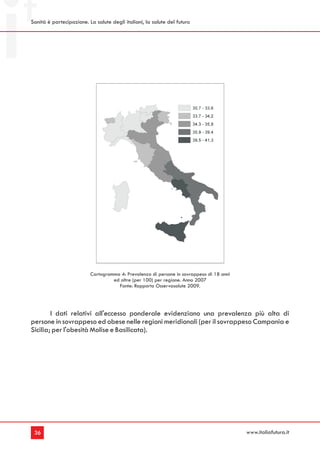 Sanità è partecipazione. La salute degli italiani, la salute del futuro




                          Cartogramma 4: Prevalenza di persone in sovrappeso di 18 anni
                                   ed oltre (per 100) per regione. Anno 2007
                                     Fonte: Rapporto Osservasalute 2009.




        I dati relativi all'eccesso ponderale evidenziano una prevalenza più alta di
persone in sovrappeso ed obese nelle regioni meridionali (per il sovrappeso Campania e
Sicilia; per l'obesità Molise e Basilicata).




 36                                                                                       www.italiafutura.it
 