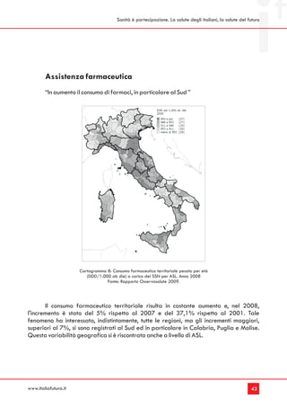Sanità è partecipazione. La salute degli italiani, la salute del futuro




        Assistenza farmaceutica
        “In aumento il consumo di farmaci, in particolare al Sud ”




                      Cartogramma 8: Consumo farmaceutico territoriale pesato per età
                         (DDD/1.000 ab die) a carico del SSN per ASL. Anno 2008
                                  Fonte: Rapporto Osservasalute 2009.




       Il consumo farmaceutico territoriale risulta in costante aumento e, nel 2008,
l'incremento è stato del 5% rispetto al 2007 e del 37,1% rispetto al 2001. Tale
fenomeno ha interessato, indistintamente, tutte le regioni, ma gli incrementi maggiori,
superiori al 7%, si sono registrati al Sud ed in particolare in Calabria, Puglia e Molise.
Questa variabilità geografica si è riscontrata anche a livello di ASL.




www.italiafutura.it                                                                                       43
 