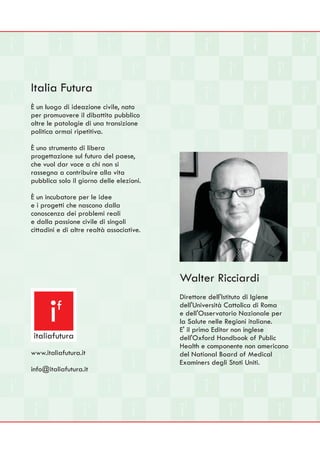 Italia Futura
È un luogo di ideazione civile, nato
per promuovere il dibattito pubblico
oltre le patologie di una transizione
politica ormai ripetitiva.

È uno strumento di libera
progettazione sul futuro del paese,
che vuol dar voce a chi non si
rassegna a contribuire alla vita
pubblica solo il giorno delle elezioni.

È un incubatore per le idee
e i progetti che nascono dalla
conoscenza dei problemi reali
e dalla passione civile di singoli
cittadini e di altre realtà associative.




                                           Walter Ricciardi
                                           Direttore dell'Istituto di Igiene

      i  f

 italiafutura
                                           dell'Università Cattolica di Roma
                                           e dell'Osservatorio Nazionale per
                                           la Salute nelle Regioni italiane.
                                           E' il primo Editor non inglese
                                           dell'Oxford Handbook of Public
                                           Health e componente non americano
www.italiafutura.it                        del National Board of Medical
                                           Examiners degli Stati Uniti.
info@italiafutura.it
 