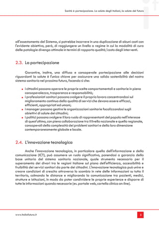 Sanità è partecipazione. La salute degli italiani, la salute del futuro




all'assestamento del Sistema, si potrebbe incorrere in una duplicazione di alcuni costi con
l'evidente obiettivo, però, di raggiungere un livello a regime in cui la modalità di cura
delle patologie divenga ottimale in termini di rapporto qualità/costo degli interventi.


2.3. La partecipazione
      Garantire, inoltre, una diffusa e consapevole partecipazione alle decisioni
riguardanti la salute è l'unica chiave per assicurare una solida sostenibilità del nostro
sistema sanitario nel prossimo futuro, facendo sì che:

        i cittadini possano operare le proprie scelte comportamentali e sanitarie in piena
        consapevolezza, trasparenza e responsabilità;
        i professionisti sanitari possano svolgere il proprio lavoro concentrandosi sul
        miglioramento continuo della qualità di servizi che devono essere efficaci,
        efficienti, appropriati ed umani;
        i manager possano gestire le organizzazioni sanitarie focalizzandosi sugli
        obiettivi di salute dei cittadini;
        i politici possano svolgere il loro ruolo di rappresentanti del popolo nell'interesse
        di quest'ultimo, con piena collaborazione tra il livello nazionale e quello regionale,
        consapevoli della complessità dei problemi sanitari e della loro dimensione
        contemporaneamente globale e locale.


2.4. L’innovazione tecnologica
        Anche l'innovazione tecnologica, in particolare quella dell'informazione e della
comunicazione (ICT), può assumere un ruolo significativo, ponendosi a garanzia della
base unitaria del sistema sanitario nazionale, quale strumento necessario per il
superamento dei divari tra le regioni italiane sul piano dell'efficienza, accessibilità e
fruibilità dei servizi sanitari da parte dei cittadini. L'innovazione tecnologica può unire e
creare condizioni di crescita attraverso lo scambio in rete delle informazioni su tutto il
territorio, colmando le distanze e migliorando la comunicazione tra pazienti, medici,
strutture e istituzioni, in modo da poter condividere le proprie esperienze e disporre di
tutte le informazioni quando necessarie (es. portale web, cartella clinica on-line).




www.italiafutura.it                                                                                     5
 
