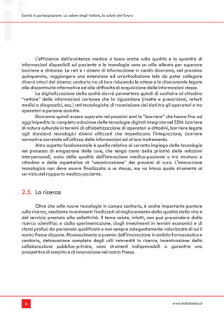 Sanità è partecipazione. La salute degli italiani, la salute del futuro




       L'efficienza dell'assistenza medica si basa anche sulla qualità e la quantità di
informazioni disponibili sul paziente e le tecnologie sono un utile alleato per superare
barriere e distanze. Le reti e i sistemi di informazione in sanità dovranno, nel prossimo
quinquennio, raggiungere una estensione ed un'articolazione tale da poter collegare
diversi attori del sistema sanitario tra di loro riducendo le attese e le diseconomie legate
alle discontinuità informative ed alle difficoltà di acquisizione delle informazioni stesse.
       La digitalizzazione della sanità dovrà permettere quindi di sostituire al cittadino
“vettore” delle informazioni cartacee che lo riguardano (ricette e prescrizioni, referti
medici e diagnostici, ecc.) reti tecnologiche di trasmissione dei dati tra gli operatori e tra
operatori e persone assistite.
       Dovranno quindi essere superate nei prossimi anni le “barriere” che hanno fino ad
oggi impedito la completa adozione delle tecnologie digitali integrate nel SSN: barriere
di natura culturale in termini di alfabetizzazione di operatori e cittadini, barriere legate
agli standard tecnologici diversi utilizzati che impediscono l'integrazione, barriere
normative correlate all'utilizzo delle informazioni ed al loro trattamento.
       Altro aspetto fondamentale è quello relativo al corretto impiego delle tecnologie
nel processo di erogazione delle cure, che tenga conto della priorità delle relazioni
interpersonali, ossia della qualità dell'interazione medico-paziente o tra struttura e
cittadino e delle aspettative di “umanizzazione” dei processi di cura. L'innovazione
tecnologica non deve essere finalizzata a se stessa, ma va intesa quale strumento al
servizio del rapporto medico-paziente.


2.5. La ricerca
        Oltre che sulle nuove tecnologie in campo sanitario, è anche importante puntare
sulla ricerca, mediante investimenti finalizzati al miglioramento della qualità della vita e
del servizio prestato alla collettività. Il tema salute, infatti, non può prescindere dalla
ricerca scientifica e dalla sperimentazione, dagli investimenti in termini economici e di
sforzi profusi da personale qualificato e non sempre adeguatamente valorizzato di cui il
nostro Paese dispone. Riconoscimento e premio dell'innovazione in ambito farmaceutico e
sanitario, detassazione completa degli utili reinvestiti in ricerca, incentivazione della
collaborazione pubblico-privato, sono strumenti indispensabili a garantire una
prospettiva di crescita e di innovazione nel nostro Paese.




  6                                                                           www.italiafutura.it
 