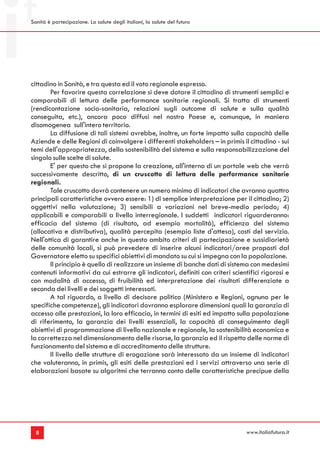 Sanità è partecipazione. La salute degli italiani, la salute del futuro




cittadino in Sanità, e tra questa ed il voto regionale espresso.
       Per favorire questa correlazione si deve dotare il cittadino di strumenti semplici e
comparabili di lettura delle performance sanitarie regionali. Si tratta di strumenti
(rendicontazione socio-sanitaria, relazioni sugli outcome di salute e sulla qualità
conseguita, etc.), ancora poco diffusi nel nostro Paese e, comunque, in maniera
disomogenea sull'intero territorio.
       La diffusione di tali sistemi avrebbe, inoltre, un forte impatto sulla capacità delle
Aziende e delle Regioni di coinvolgere i differenti stakeholders – in primis il cittadino - sui
temi dell'appropriatezza, della sostenibilità del sistema e sulla responsabilizzazione del
singolo sulle scelte di salute.
       E' per questo che si propone la creazione, all'interno di un portale web che verrà
successivamente descritto, di un cruscotto di lettura delle performance sanitarie
regionali.
       Tale cruscotto dovrà contenere un numero minimo di indicatori che avranno quattro
principali caratteristiche ovvero essere: 1) di semplice interpretazione per il cittadino; 2)
oggettivi nella valutazione; 3) sensibili a variazioni nel breve-medio periodo; 4)
applicabili e comparabili a livello interregionale. I suddetti indicatori riguarderanno:
efficacia del sistema (di risultato, ad esempio mortalità), efficienza del sistema
(allocativa e distributiva), qualità percepita (esempio liste d'attesa), costi del servizio.
Nell'ottica di garantire anche in questo ambito criteri di partecipazione e sussidiarietà
delle comunità locali, si può prevedere di inserire alcuni indicatori/aree proposti dal
Governatore eletto su specifici obiettivi di mandato su cui si impegna con la popolazione.
       Il principio è quello di realizzare un insieme di banche dati di sistema con medesimi
contenuti informativi da cui estrarre gli indicatori, definiti con criteri scientifici rigorosi e
con modalità di accesso, di fruibilità ed interpretazione dei risultati differenziate a
seconda dei livelli e dei soggetti interessati.
       A tal riguardo, a livello di decisore politico (Ministero e Regioni, ognuno per le
specifiche competenze), gli indicatori dovranno esplorare dimensioni quali la garanzia di
accesso alle prestazioni, la loro efficacia, in termini di esiti ed impatto sulla popolazione
di riferimento, la garanzia dei livelli essenziali, la capacità di conseguimento degli
obiettivi di programmazione di livello nazionale e regionale, la sostenibilità economica e
la correttezza nel dimensionamento delle risorse, la garanzia ed il rispetto delle norme di
funzionamento del sistema e di accreditamento delle strutture.
       Il livello delle strutture di erogazione sarà interessato da un insieme di indicatori
che valuteranno, in primis, gli esiti delle prestazioni ed i servizi attraverso una serie di
elaborazioni basate su algoritmi che terranno conto delle caratteristiche precipue della




  8                                                                             www.italiafutura.it
 