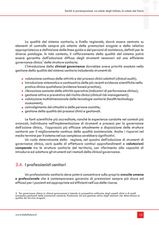 Sanità è partecipazione. La salute degli italiani, la salute del futuro




      La qualità del sistema sanitario, a livello regionale, dovrà essere centrata su
elementi di controllo sempre più attento delle prestazioni erogate e della relativa
appropriatezza e definizione delle linee guida e dei percorsi di assistenza, definiti per le
diverse patologie. In tale contesto, il rafforzamento della qualità del sistema potrà
essere garantito dall'adozione diffusa degli strumenti necessari ad una efficiente
governance clinica3 delle strutture sanitarie.
      L'introduzione della clinical governance dovrebbe avere priorità assoluta nella
gestione della qualità del sistema sanitario includendo strumenti di:

         valutazione continua delle attività e dei processi clinici adottati (clinical audit);
         introduzione sistematica e continuativa delle più recenti evidenze scientifiche nella
         pratica clinica quotidiana (evidence based practice);
         rilevazione costante delle attività operative (indicatori di performance clinica);
         gestione attiva e preventiva del rischio clinico (clinical risk management);
         valutazione multidimensionale delle tecnologie sanitarie (health technology
         assessment);
         coinvolgimento dei cittadini e delle persone assistite;
         gestione della qualità dei processi clinici e gestionali.

       Le fonti scientifiche più accreditate, nonché le esperienze condotte nei contesti più
avanzati, individuano nell'implementazione di strumenti e processi per la governance
dell'azione clinica, l'approccio più efficace attualmente a disposizione delle strutture
sanitarie per il miglioramento continuo della qualità assistenziale. Anche i risparmi nel
medio termine per il sistema nel suo complesso sarebbero significativi.
       Un ruolo determinante della regione, nel quadro dell'adozione di strumenti di
governance clinica, sarà quello di effettuare continui approfondimenti e valutazioni
comparate tra le strutture sanitarie del territorio, con riferimento alla capacità di
introdurre ed adottare gli strumenti ed i metodi della clinical governance.


3.4. I professionisti sanitari
       Un professionista sanitario deve potersi concentrare sulla propria crescita umana
e professionale che è contemporanea garanzia di prestazioni sempre più sicure ed
efficaci per i pazienti ed appropriate ed efficienti nell'uso delle risorse.

3. Per governance clinica (o clinical governance) si intende la prospettiva unificante degli aspetti clinici e di quelli
economico-gestionali delle prestazioni sanitarie, finalizzata ad una gestione attiva degli elementi che determinano la
qualità del servizio erogato.




www.italiafutura.it                                                                                                    13
 