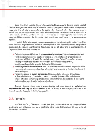 Sanità è partecipazione. La salute degli italiani, la salute del futuro




       Sono il merito, il talento, il rigore, la capacità, l'impegno che devono essere posti al
centro della gestione delle risorse umane in sanità e per questo deve essere ridisegnato il
rapporto tra direttore generale e la scelta dei dirigenti, che dovrebbero essere
individuati esclusivamente per mezzo di selezione pubblica e trasparente e sottoposti a
valutazioni obiettive. Contestualmente dovrebbe essere incoraggiata l'assunzione di
responsabilità manageriale da parte degli stessi operatori sanitari, adeguatamente
formati.
       I risultati delle valutazioni, che dovranno essere condotte secondo metodi condivisi,
in un'ottica di miglioramento continuo della qualità e con il coinvolgimento degli stessi
erogatori dei servizi, restituiranno feedback sia ai cittadini che a professionisti ed
organizzazioni sanitarie attraverso:

        l'elaborazione e diffusione di una reportistica annuale (analoghe esperienze di
        rendicontazione annuale obbligatoria già sperimentate nelle organizzazioni
        sanitarie del National Health Service britannico – es. Patient Survey Programme -
        sostengono l'efficacia di tale meccanismo di feedback loop (verifica,
        monitoraggio e miglioramento delle azioni intraprese);
        la divulgazione delle informazioni facilmente fruibili attraverso un portale web,
        i cui contenuti saranno modulati ed alimentati anche grazie ai risultati stessi emersi
        dalle indagini;
        l'organizzazione di eventi congressuali, seminariali e giornate di studio con
        valenza informativa/formativa, aperti ai principali stakeholder del sistema:
        singoli cittadini, comunità, professionisti, amministratori, associazioni di categoria
        dei caregiver, dei cittadini e dei pazienti, etc.

       Questo sistema deve essere propedeutico ad una oggettiva valutazione
meritocratica dei singoli professionisti e ad un piano di crescita professionale e di
incentivazioni adeguato ai risultati conseguiti.


3.5. I cittadini
        Nell'era dell'ICT, l'obiettivo salute non può prescindere da un empowerment
strutturato del cittadino che sarà declinato attraverso l'attivazione di una serie di
iniziative e strumenti:




 14                                                                            www.italiafutura.it
 