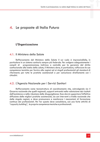 Sanità è partecipazione. La salute degli italiani, la salute del futuro




4. Le proposte di Italia Futura



        L'Organizzazione


4.1. Il Ministero della Salute
       Rafforzamento del Ministero della Salute il cui ruolo è imprescindibile, in
particolare in un sistema sanitario sempre più federale. Per svolgere adeguatamente i
compiti di programmazione, indirizzo e controllo per la garanzia del diritto
costituzionale alla tutela della salute, il Ministero deve, in particolare, rafforzare le sue
competenze tecniche per fornire alle regioni ed ai singoli professionisti gli standard di
riferimento per tutte le pratiche assistenziali e per comunicare direttamente con i
cittadini.


4.2. L'Agenzia Nazionale per i Servizi Sanitari
       Rafforzamento come tecnostruttura di coordinamento che, coinvolgendo sia il
Governo nazionale che quelli regionali, supporti entrambi nella valutazione dei risultati
dell'assistenza e nella riduzione delle disuguaglianze. Essa dovrà supportare l'effettiva
diffusione delle migliori pratiche assistenziali, sia con interventi a livello nazionale che
delle singole regioni, e deve promuovere e monitorare i meccanismi di formazione
continua dei professionisti. Per far questo deve consolidare, con una forte attività di
“capacity building”, le proprie competenze tecniche e professionali.




www.italiafutura.it                                                                                  17
 