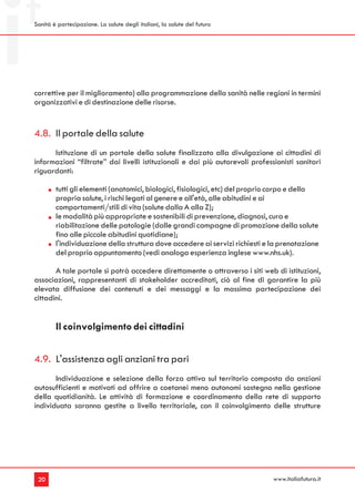 Sanità è partecipazione. La salute degli italiani, la salute del futuro




correttive per il miglioramento) alla programmazione della sanità nelle regioni in termini
organizzativi e di destinazione delle risorse.


4.8. Il portale della salute
      Istituzione di un portale della salute finalizzato alla divulgazione ai cittadini di
informazioni “filtrate” dai livelli istituzionali e dai più autorevoli professionisti sanitari
riguardanti:

        tutti gli elementi (anatomici, biologici, fisiologici, etc) del proprio corpo e della
        propria salute, i rischi legati al genere e all'età, alle abitudini e ai
        comportamenti/stili di vita (salute dalla A alla Z);
        le modalità più appropriate e sostenibili di prevenzione, diagnosi, cura e
        riabilitazione delle patologie (dalle grandi campagne di promozione della salute
        fino alle piccole abitudini quotidiane);
        l'individuazione della struttura dove accedere ai servizi richiesti e la prenotazione
        del proprio appuntamento (vedi analoga esperienza inglese www.nhs.uk).

       A tale portale si potrà accedere direttamente o attraverso i siti web di istituzioni,
associazioni, rappresentanti di stakeholder accreditati, ciò al fine di garantire la più
elevata diffusione dei contenuti e dei messaggi e la massima partecipazione dei
cittadini.


        Il coinvolgimento dei cittadini


4.9. L'assistenza agli anziani tra pari
       Individuazione e selezione della forza attiva sul territorio composta da anziani
autosufficienti e motivati ad offrire a coetanei meno autonomi sostegno nella gestione
della quotidianità. Le attività di formazione e coordinamento della rete di supporto
individuata saranno gestite a livello territoriale, con il coinvolgimento delle strutture




 20                                                                           www.italiafutura.it
 