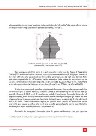 Sanità è partecipazione. La salute degli italiani, la salute del futuro




cinque residenti) così come evidente dalla tradizionale “piramide” che mostra la struttura
demografica della popolazione per sesso ed età (Grafico 1).
                                                                                        ITALIA
                                                 100 e +
                                                                 Maschi                                        Femmine
                                                      95
                                                      90
                                                      85
                                                      80
                                                      75
                                                      70
                                                      65
                                                      60
                                                      55
                                       Età (ann i)




                                                      50
                                                      45
                                                      40
                                                      35
                                                      30
                                                      25
                                                      20
                                                      15
                                                      10
                                                       5
                                                       0
                                                           1,0        0,8   0,5   0,3     0,0    0,3   0,5   0,8     1,0
                                                                                         (%)



                              Grafico 1: Piramide1 per sesso ed età: Italia - 01/01/2008.
                                      Fonte: Rapporto Osservasalute. Anno 2009.



       Per contro, negli ultimi anni, si registra una lieve ripresa del Tasso di Fecondità
Totale (TFT), anche se i valori risultano ancora estremamente bassi (1,4 figli per donna) e
inferiori al livello che garantirebbe il ricambio generazionale (2 figli per donna). Tale
ripresa è imputabile sia all'aumento della fecondità delle donne in età avanzata, in
quanto l'età media delle madri al parto è in crescita (da 30,6 nel 2000 a 31,1 nel 2007)
e sia alla quota di nati vivi da madri straniere (da 6,4% nel 2000 a 14,6% nel 2007).

       Il tutto in un quadro di rapida evoluzione della sopravvivenza: la speranza di vita
alla nascita per le donne italiane, nell'anno 2008, è mediamente pari a 84 anni. Per gli
uomini è invece di 78,7 anni. Si riconferma, quindi, il vantaggio femminile in termini di
sopravvivenza, ma il divario continua a ridursi con un trend positivo per gli uomini ed uno
stazionario per le donne. Analoga situazione si riscontra per la speranza di vita a 65 anni
ed a 75 anni. Trend certamente legato ai positivi dati relativi all'evoluzione della
mortalità per causa specifica che mostrano un calo generalizzato per la quasi totalità
delle regioni e per tutte le principali cause di morte.

         Entrando in maggiore dettaglio, vale la pena evidenziare che, per quanto

1. All'interno delle piramidi, in colore più scuro, è rappresentata la popolazione residente straniera.




www.italiafutura.it                                                                                                                  25
 