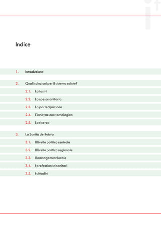 Indice



1.   Introduzione


2.   Quali soluzioni per il sistema salute?

     2.1.   I pilastri

     2.2.   La spesa sanitaria

     2.3.   La partecipazione

     2.4.   L'innovazione tecnologica

     2.5.   La ricerca


3.   La Sanità del futuro

     3.1.   Il livello politico centrale

     3.2.   Il livello politico regionale

     3.3.   Il management locale

     3.4.   I professionisti sanitari

     3.5.   I cittadini
 