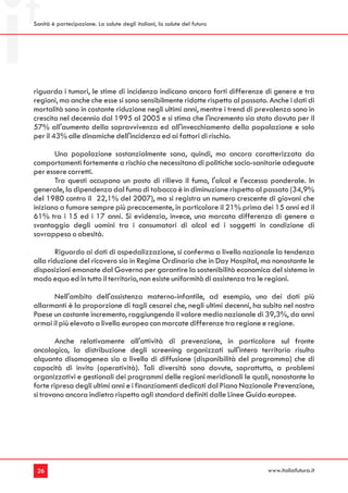 Sanità è partecipazione. La salute degli italiani, la salute del futuro




riguarda i tumori, le stime di incidenza indicano ancora forti differenze di genere e tra
regioni, ma anche che esse si sono sensibilmente ridotte rispetto al passato. Anche i dati di
mortalità sono in costante riduzione negli ultimi anni, mentre i trend di prevalenza sono in
crescita nel decennio dal 1995 al 2005 e si stima che l'incremento sia stato dovuto per il
57% all'aumento della sopravvivenza ed all'invecchiamento della popolazione e solo
per il 43% alle dinamiche dell'incidenza ed ai fattori di rischio.

       Una popolazione sostanzialmente sana, quindi, ma ancora caratterizzata da
comportamenti fortemente a rischio che necessitano di politiche socio-sanitarie adeguate
per essere corretti.
       Tra questi occupano un posto di rilievo il fumo, l'alcol e l'eccesso ponderale. In
generale, la dipendenza dal fumo di tabacco è in diminuzione rispetto al passato (34,9%
del 1980 contro il 22,1% del 2007), ma si registra un numero crescente di giovani che
iniziano a fumare sempre più precocemente, in particolare il 21% prima dei 15 anni ed il
61% tra i 15 ed i 17 anni. Si evidenzia, invece, una marcata differenza di genere a
svantaggio degli uomini tra i consumatori di alcol ed i soggetti in condizione di
sovrappeso o obesità.

        Riguardo ai dati di ospedalizzazione, si conferma a livello nazionale la tendenza
alla riduzione del ricovero sia in Regime Ordinario che in Day Hospital, ma nonostante le
disposizioni emanate dal Governo per garantire la sostenibilità economica del sistema in
modo equo ed in tutto il territorio, non esiste uniformità di assistenza tra le regioni.

       Nell'ambito dell'assistenza materno-infantile, ad esempio, uno dei dati più
allarmanti è la proporzione di tagli cesarei che, negli ultimi decenni, ha subito nel nostro
Paese un costante incremento, raggiungendo il valore medio nazionale di 39,3%, da anni
ormai il più elevato a livello europeo con marcate differenze tra regione e regione.

        Anche relativamente all'attività di prevenzione, in particolare sul fronte
oncologico, la distribuzione degli screening organizzati sull'intero territorio risulta
alquanto disomogenea sia a livello di diffusione (disponibilità del programma) che di
capacità di invito (operatività). Tali diversità sono dovute, soprattutto, a problemi
organizzativi e gestionali dei programmi delle regioni meridionali le quali, nonostante la
forte ripresa degli ultimi anni e i finanziamenti dedicati dal Piano Nazionale Prevenzione,
si trovano ancora indietro rispetto agli standard definiti dalle Linee Guida europee.




 26                                                                          www.italiafutura.it
 