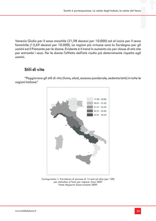 Sanità è partecipazione. La salute degli italiani, la salute del futuro




Venezia Giulia per il sesso maschile (21,98 decessi per 10.000) ed al Lazio per il sesso
femminile (13,69 decessi per 10.000). Le regioni più virtuose sono la Sardegna per gli
uomini ed il Piemonte per le donne. Evidente è il trend in aumento sia per classe di età che
per entrambi i sessi. Per le donne l'effetto dell'età risulta più determinante rispetto agli
uomini.


        Stili di vita
      “Peggiorano gli stili di vita (fumo, alcol, eccesso ponderale, sedentarietà) in tutte le
regioni italiane”




                      Cartogramma 1: Prevalenza di persone di 14 anni ed oltre (per 100)
                               per abitudine al fumo per regione. Anno 2007
                                   Fonte: Rapporto Osservasalute 2009.




www.italiafutura.it                                                                                        33
 
