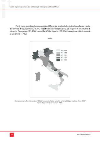 Sanità è partecipazione. La salute degli italiani, la salute del futuro




       Per il fumo non si registrano grosse differenze territoriali e tale dipendenza risulta
più diffusa fra gli uomini (28,2%) rispetto alle donne (16,5%). Le regioni in cui si fuma di
più sono Campania (26,2%), Lazio (24,4%) e Liguria (23,2%). La regione più virtuosa è
la Calabria (17%).
                                                       maschi




       Cartogramma 2: Prevalenza (per 100) di consumatori alcol a rischio (criterio ISS) per regione. Anno 2007
                                      Fonte: Rapporto Osservasalute 2009.




 34                                                                                               www.italiafutura.it
 