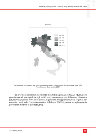 Sanità è partecipazione. La salute degli italiani, la salute del futuro




                                                      femmine




       Cartogramma 3: Prevalenza (per 100) di consumatori alcol a rischio (criterio ISS) per regione. Anno 2007
                                      Fonte: Rapporto Osservasalute 2009.



      La prevalenza di consumatori di alcol a rischio raggiunge, nel 2007, il 16,8% della
popolazione di età superiore agli undici anni, con una marcata differenza di genere
(26,4% tra gli uomini, 7,8% tra le donne). In generale, il maggior consumo si registra, per
entrambi i sessi, nella Provincia Autonoma di Bolzano (76,3%), mentre la regione con la
prevalenza minore è la Sicilia (58,5%).




www.italiafutura.it                                                                                               35
 