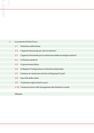 4.   Le proposte di Italia Futura

     4.1.   Il Ministero della Salute

     4.2.   L’Agenzia Nazionale per i Servizi Sanitari

     4.3.   L’Agenzia Nazionale per la valutazione delle tecnologie sanitarie

     4.4.   La finanza sanitaria

     4.5.   La governance clinica

     4.6.   Le Regioni e l’integrazione/continuità assistenziale

     4.7.   Il sistema di valutazione dei Servizi Regionali/Locali

     4.8.   Il portale della salute

     4.9.   L’assistenza agli anziani tra pari

     4.10. L’empowerment e self-management del cittadino in sanità


     Allegato
 