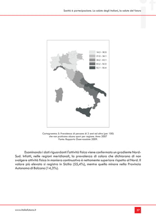 Sanità è partecipazione. La salute degli italiani, la salute del futuro




                      Cartogramma 5: Prevalenza di persone di 3 anni ed oltre (per 100)
                           che non praticano alcuno sport per regione. Anno 2007
                                    Fonte: Rapporto Osservasalute 2009.




       Esaminando i dati riguardanti l'attività fisica viene confermato un gradiente Nord-
Sud. Infatti, nelle regioni meridionali, la prevalenza di coloro che dichiarano di non
svolgere attività fisica in maniera continuativa è nettamente superiore rispetto al Nord. Il
valore più elevato si registra in Sicilia (55,4%), mentre quello minore nella Provincia
Autonoma di Bolzano (14,3%).




www.italiafutura.it                                                                                        37
 