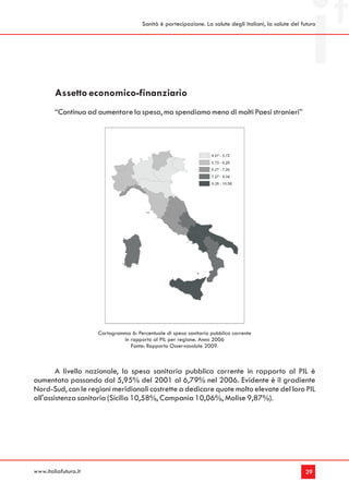 Sanità è partecipazione. La salute degli italiani, la salute del futuro




        Assetto economico-finanziario
        “Continua ad aumentare la spesa, ma spendiamo meno di molti Paesi stranieri”




                      Cartogramma 6: Percentuale di spesa sanitaria pubblica corrente
                               in rapporto al PIL per regione. Anno 2006
                                  Fonte: Rapporto Osservasalute 2009.



        A livello nazionale, la spesa sanitaria pubblica corrente in rapporto al PIL è
aumentata passando dal 5,95% del 2001 al 6,79% nel 2006. Evidente è il gradiente
Nord-Sud, con le regioni meridionali costrette a dedicare quote molto elevate del loro PIL
all'assistenza sanitaria (Sicilia 10,58%, Campania 10,06%, Molise 9,87%).




www.italiafutura.it                                                                                       39
 