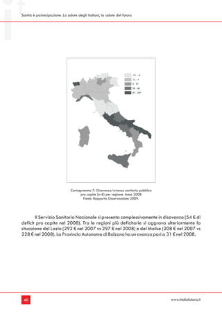Sanità è partecipazione. La salute degli italiani, la salute del futuro




                               Cartogramma 7: Disavanzo/avanzo sanitario pubblico
                                     pro capite (in €) per regione. Anno 2008
                                      Fonte: Rapporto Osservasalute 2009.




       Il Servizio Sanitario Nazionale si presenta complessivamente in disavanzo (54 € di
deficit pro capite nel 2008). Tra le regioni più deficitarie si aggrava ulteriormente la
situazione del Lazio (292 € nel 2007 vs 297 € nel 2008) e del Molise (208 € nel 2007 vs
228 € nel 2008). La Provincia Autonoma di Bolzano ha un avanzo pari a 31 € nel 2008.




 40                                                                                 www.italiafutura.it
 