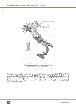 Sanità è partecipazione. La salute degli italiani, la salute del futuro




                          Cartogramma 9: Spesa farmaceutica territoriale lorda pro capite
                              (€) pesata per età a carico del SSN per ASL. Anno 2008
                                        Fonte: Rapporto Osservasalute 2009.




La spesa farmaceutica territoriale pro capite, invece, è aumentata dell'1,7% nel 2008
rispetto al 2001, ma è diminuita dello 0,7% rispetto al 2007. La Calabria, la Sicilia ed il
Lazio sono state le regioni con la spesa più elevata, mentre le Province Autonome di
Bolzano e Trento e la Toscana hanno confermato, analogamente agli anni precedenti, i
minori valori di spesa.




 44                                                                                         www.italiafutura.it
 