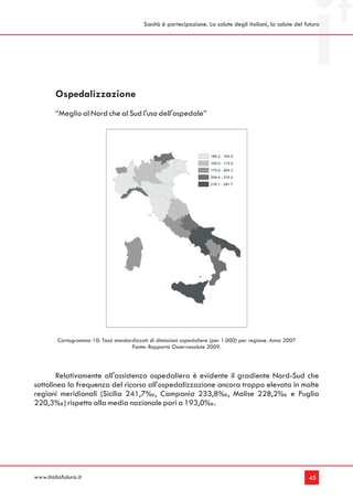 Sanità è partecipazione. La salute degli italiani, la salute del futuro




        Ospedalizzazione
        “Meglio al Nord che al Sud l'uso dell'ospedale”




         Cartogramma 10: Tassi standardizzati di dimissioni ospedaliere (per 1.000) per regione. Anno 2007
                                      Fonte: Rapporto Osservasalute 2009.



        Relativamente all'assistenza ospedaliera è evidente il gradiente Nord-Sud che
sottolinea la frequenza del ricorso all'ospedalizzazione ancora troppo elevata in molte
regioni meridionali (Sicilia 241,7‰, Campania 233,8‰, Molise 228,2‰ e Puglia
220,3‰) rispetto alla media nazionale pari a 193,0‰.




www.italiafutura.it                                                                                           45
 