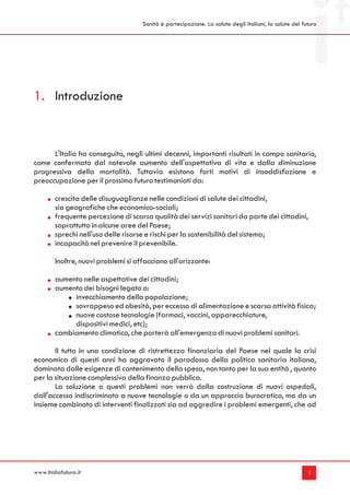 Sanità è partecipazione. La salute degli italiani, la salute del futuro




1. Introduzione


      L'Italia ha conseguito, negli ultimi decenni, importanti risultati in campo sanitario,
come confermato dal notevole aumento dell'aspettativa di vita e dalla diminuzione
progressiva della mortalità. Tuttavia esistono forti motivi di insoddisfazione e
preoccupazione per il prossimo futuro testimoniati da:

        crescita delle disuguaglianze nelle condizioni di salute dei cittadini,
        sia geografiche che economico-sociali;
        frequente percezione di scarsa qualità dei servizi sanitari da parte dei cittadini,
        soprattutto in alcune aree del Paese;
        sprechi nell'uso delle risorse e rischi per la sostenibilità del sistema;
        incapacità nel prevenire il prevenibile.

        Inoltre, nuovi problemi si affacciano all'orizzonte:

        aumento nelle aspettative dei cittadini;
        aumento dei bisogni legato a:
             invecchiamento della popolazione;
             sovrappeso ed obesità, per eccesso di alimentazione e scarsa attività fisica;
             nuove costose tecnologie (farmaci, vaccini, apparecchiature,
             dispositivi medici, etc);
        cambiamento climatico, che porterà all'emergenza di nuovi problemi sanitari.

       Il tutto in una condizione di ristrettezza finanziaria del Paese nel quale la crisi
economica di questi anni ha aggravato il paradosso della politica sanitaria italiana,
dominata dalle esigenze di contenimento della spesa, non tanto per la sua entità , quanto
per la situazione complessiva della finanza pubblica.
       La soluzione a questi problemi non verrà dalla costruzione di nuovi ospedali,
dall'accesso indiscriminato a nuove tecnologie o da un approccio burocratico, ma da un
insieme combinato di interventi finalizzati sia ad aggredire i problemi emergenti, che ad




www.italiafutura.it                                                                                     1
 