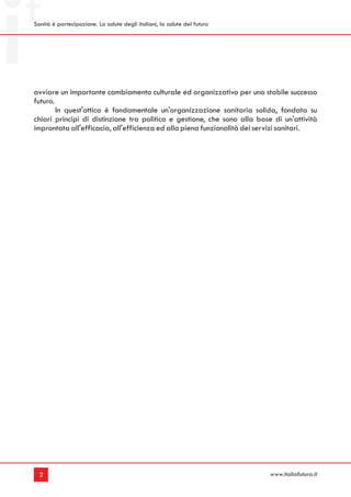 Sanità è partecipazione. La salute degli italiani, la salute del futuro




avviare un importante cambiamento culturale ed organizzativo per uno stabile successo
futuro.
        In quest'ottica è fondamentale un'organizzazione sanitaria solida, fondata su
chiari principi di distinzione tra politica e gestione, che sono alla base di un'attività
improntata all'efficacia, all'efficienza ed alla piena funzionalità dei servizi sanitari.




  2                                                                       www.italiafutura.it
 