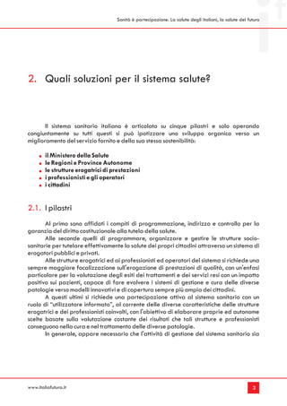 Sanità è partecipazione. La salute degli italiani, la salute del futuro




2. Quali soluzioni per il sistema salute?


       Il sistema sanitario italiano è articolato su cinque pilastri e solo operando
congiuntamente su tutti questi si può ipotizzare uno sviluppo organico verso un
miglioramento del servizio fornito e della sua stessa sostenibilità:

        il Ministero della Salute
        le Regioni e Province Autonome
        le strutture erogatrici di prestazioni
        i professionisti e gli operatori
        i cittadini


2.1. I pilastri
       Al primo sono affidati i compiti di programmazione, indirizzo e controllo per la
garanzia del diritto costituzionale alla tutela della salute.
       Alle seconde quelli di programmare, organizzare e gestire le strutture socio-
sanitarie per tutelare effettivamente la salute dei propri cittadini attraverso un sistema di
erogatori pubblici e privati.
       Alle strutture erogatrici ed ai professionisti ed operatori del sistema si richiede una
sempre maggiore focalizzazione sull'erogazione di prestazioni di qualità, con un'enfasi
particolare per la valutazione degli esiti dei trattamenti e dei servizi resi con un impatto
positivo sui pazienti, capace di fare evolvere i sistemi di gestione e cura delle diverse
patologie verso modelli innovativi e di copertura sempre più ampia dei cittadini.
       A questi ultimi si richiede una partecipazione attiva al sistema sanitario con un
ruolo di “utilizzatore informato”, al corrente delle diverse caratteristiche delle strutture
erogatrici e dei professionisti coinvolti, con l'obiettivo di elaborare proprie ed autonome
scelte basate sulla valutazione costante dei risultati che tali strutture e professionisti
conseguono nella cura e nel trattamento delle diverse patologie.
       In generale, appare necessario che l'attività di gestione del sistema sanitario sia




www.italiafutura.it                                                                                    3
 
