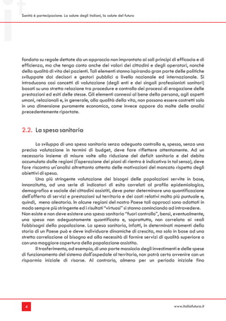 Sanità è partecipazione. La salute degli italiani, la salute del futuro




fondata su regole dettate da un approccio non improntato ai soli principi di efficacia e di
efficienza, ma che tenga conto anche dei valori dei cittadini e degli operatori, nonché
della qualità di vita dei pazienti. Tali elementi stanno ispirando gran parte delle politiche
sviluppate dai decisori e gestori pubblici a livello nazionale ed internazionale. Si
introducono così concetti di valutazione (degli enti e dei singoli professionisti sanitari)
basati su una stretta relazione tra procedure e controllo dei processi di erogazione delle
prestazioni ed esiti delle stesse. Gli elementi connessi al bene della persona, agli aspetti
umani, relazionali e, in generale, alla qualità della vita, non possono essere costretti solo
in una dimensione puramente economica, come invece appare da molte delle analisi
precedentemente riportate.


2.2. La spesa sanitaria
       Lo sviluppo di una spesa sanitaria senza adeguato controllo e, spesso, senza una
precisa valutazione in termini di budget, deve fare riflettere attentamente. Ad un
necessario insieme di misure volte alla riduzione del deficit sanitario e del debito
accumulato dalle regioni (l'operazione dei piani di rientro è indicativa in tal senso), deve
fare riscontro un'analisi altrettanto attenta delle motivazioni del mancato rispetto degli
obiettivi di spesa.
       Una più stringente valutazione dei bisogni delle popolazioni servite in base,
innanzitutto, ad una serie di indicatori di esito correlati al profilo epidemiologico,
demografico e sociale dei cittadini assistiti, deve poter determinare una quantificazione
dell'offerta di servizi e prestazioni sul territorio e dei costi relativi molto più puntuale e,
quindi, meno aleatoria. In alcune regioni del nostro Paese tali approcci sono adottati in
modo sempre più stringente ed i risultati “virtuosi” si stanno cominciando ad intravedere.
Non esiste e non deve esistere una spesa sanitaria “fuori controllo”, bensì, eventualmente,
una spesa non adeguatamente quantificata e, soprattutto, non correlata ai reali
fabbisogni della popolazione. La spesa sanitaria, infatti, in determinati momenti della
storia di un Paese può e deve individuare dinamiche di crescita, ma solo in base ad una
stretta correlazione al bisogno ed alla necessità di fornire servizi di qualità superiore o
con una maggiore copertura della popolazione assistita.
       Il trasferimento, ad esempio, di una parte massiccia degli investimenti e delle spese
di funzionamento del sistema dall'ospedale al territorio, non potrà certo avvenire con un
risparmio iniziale di risorse. Al contrario, almeno per un periodo iniziale fino




  4                                                                            www.italiafutura.it
 