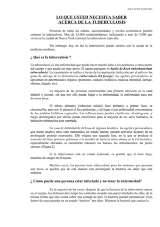 EDUCACION SANITARIA
LO QUE USTED NECESITA SABER
ACERCA DE LA TUBERCULOSIS
Personas de todas las edades, nacionalidades y niveles económicos pueden
contraer la tuberculosis. Mas de 23.000 estadounidenses, incluyendo a mas de 3.000 que
viven en la ciudad de Nueva York contraen la tuberculosis cada año.
Sin embargo, hoy en día la tuberculosis puede curarse con la ayuda de la
medicina moderna.
¿ Qué es la tuberculosis ?
La tuberculosis es una enfermedad que puede hacer mucho daño a los pulmones u otras partes
del cuerpo y que puede ser muy grave. El agente patógeno es bacilo de Koch (micobacterium
tuberculosis). La transmisión se realiza a través de la respiración (infección por el polvo o las
gotas de salivajo de la alimentación (tuberculosis del forraje); los agentes provocadores se
aposentan en determinados órganos (pulmones, nódulos linfáticos, mucosa intestinal, laringe,
riñones, hígado, etc).
La mayoría de las personas experimentan una primera infección en la edad
infantil o juvenil, sin que por ello pueda llegar a la enfermedad, la enfermedad pasa por
diversas fases:
El efecto primario (infección inicial) foco primario o primer foco, se
circunscribe, pero por lo general al foco pulmonar, y da lugar a una enfermedad concomitante
de los nódulos linfáticos regionales. Las inflamaciones pueden clasificarse, desintegrarse, y
luego desintegrarse por último puede clasificarse para la mayoría de los seres humanos, la
infección tuberculosa esta superada.
En caso de debilidad de defensa de algunos hombres, los agentes provocadores
que duran muchos años sean mantenidos en estado latente, pueden activarse después de un
prolongado período intermedio. Ello origina una segunda fase, en la que se produce el
aumento del foco primario pulmonar o la siembra de bacteria tuberculosas en la vía hemática,
especialmente afectados se encuentran entonces los huesos, las articulaciones, las pieles
serosas. (Figura 2)
Si la tuberculosis esta en estado avanzado, es posible que al toser haya,
manchas de sangre en el esputo.
Muchas veces, las persona tiene tuberculosis pero los síntomas que presenta
son leves, es posible que de esta manera este prolongado la bacteria sin saber que esta
enferma.
¿ Cómo puede una persona estar infectada y no tener la enfermedad?
En la mayoría de los casos, después de que la bacteria de la tuberculosis entran
en el cuerpo, las defensas del cuerpo las controlan creando una pared alrededor de ellas, de la
misma forma que una costra sobre una cortada de piel, la bacteria pueden permanecer vivas
dentro de estas paredes en un estado “inactivo” por años. Mientras la bacteria que causan la
 
