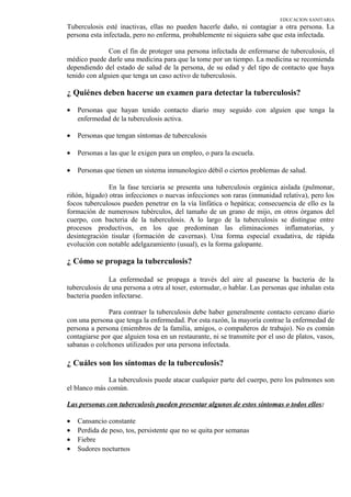 EDUCACION SANITARIA
Tuberculosis esté inactivas, ellas no pueden hacerle daño, ni contagiar a otra persona. La
persona esta infectada, pero no enferma, probablemente ni siquiera sabe que esta infectada.
Con el fin de proteger una persona infectada de enfermarse de tuberculosis, el
médico puede darle una medicina para que la tome por un tiempo. La medicina se recomienda
dependiendo del estado de salud de la persona, de su edad y del tipo de contacto que haya
tenido con alguien que tenga un caso activo de tuberculosis.
¿ Quiénes deben hacerse un examen para detectar la tuberculosis?
• Personas que hayan tenido contacto diario muy seguido con alguien que tenga la
enfermedad de la tuberculosis activa.
• Personas que tengan síntomas de tuberculosis
• Personas a las que le exigen para un empleo, o para la escuela.
• Personas que tienen un sistema inmunologico débil o ciertos problemas de salud.
En la fase terciaria se presenta una tuberculosis orgánica aislada (pulmonar,
riñón, hígado) otras infecciones o nuevas infecciones son raras (inmunidad relativa), pero los
focos tuberculosos pueden penetrar en la vía linfática o hepática; consecuencia de ello es la
formación de numerosos tubérculos, del tamaño de un grano de mijo, en otros órganos del
cuerpo, con bacteria de la tuberculosis. A lo largo de la tuberculosis se distingue entre
procesos productivos, en los que predominan las eliminaciones inflamatorias, y
desintegración tisular (formación de cavernas). Una forma especial exudativa, de rápida
evolución con notable adelgazamiento (usual), es la forma galopante.
¿ Cómo se propaga la tuberculosis?
La enfermedad se propaga a través del aire al pasearse la bacteria de la
tuberculosis de una persona a otra al toser, estornudar, o hablar. Las personas que inhalan esta
bacteria pueden infectarse.
Para contraer la tuberculosis debe haber generalmente contacto cercano diario
con una persona que tenga la enfermedad. Por esta razón, la mayoría contrae la enfermedad de
persona a persona (miembros de la familia, amigos, o compañeros de trabajo). No es común
contagiarse por que alguien tosa en un restaurante, ni se transmite por el uso de platos, vasos,
sabanas o colchones utilizados por una persona infectada.
¿ Cuáles son los síntomas de la tuberculosis?
La tuberculosis puede atacar cualquier parte del cuerpo, pero los pulmones son
el blanco más común.
Las personas con tuberculosis pueden presentar algunos de estos síntomas o todos ellos:
• Cansancio constante
• Perdida de peso, tos, persistente que no se quita por semanas
• Fiebre
• Sudores nocturnos
 