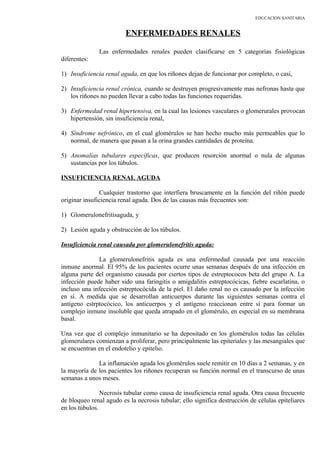 EDUCACION SANITARIA
ENFERMEDADES RENALES
Las enfermedades renales pueden clasificarse en 5 categorías fisiológicas
diferentes:
1) Insuficiencia renal aguda, en que los riñones dejan de funcionar por completo, o casi,
2) Insuficiencia renal crónica, cuando se destruyen progresivamente mas nefronas hasta que
los riñones no pueden llevar a cabo todas las funciones requeridas.
3) Enfermedad renal hipertensiva, en la cual las lesiones vasculares o glomerurales provocan
hipertensión, sin insuficiencia renal,
4) Síndrome nefrónico, en el cual glomérulos se han hecho mucho más permeables que lo
normal, de manera que pasan a la orina grandes cantidades de proteína.
5) Anomalías tubulares específicas, que producen resorción anormal o nula de algunas
sustancias por los túbulos.
INSUFICIENCIA RENAL AGUDA
Cualquier trastorno que interfiera bruscamente en la función del riñón puede
originar insuficiencia renal aguda. Dos de las causas más frecuentes son:
1) Glomerulonefritisaguda, y
2) Lesión aguda y obstrucción de los túbulos.
Insuficiencia renal causada por glomerulonefritis aguda:
La glomerulonefritis aguda es una enfermedad causada por una reacción
inmune anormal. El 95% de los pacientes ocurre unas semanas después de una infección en
alguna parte del organismo causada por ciertos tipos de estreptococos beta del grupo A. La
infección puede haber sido una faringitis o amigdalitis estreptocócicas, fiebre escarlatina, o
incluso una infección estreptocócida de la piel. El daño renal no es causado por la infección
en sí. A medida que se desarrollan anticuerpos durante las siguientes semanas contra el
antígeno estrptocócico, los anticuerpos y el antígeno reaccionan entre sí para formar un
complejo inmune insoluble que queda atrapado en el glomérulo, en especial en su membrana
basal.
Una vez que el complejo inmunitario se ha depositado en los glomérulos todas las células
glomerulares comienzan a proliferar, pero principalmente las epiteriales y las mesangiales que
se encuentran en el endotelio y epitelio.
La inflamación aguda los glomérulos suele remitir en 10 días a 2 semanas, y en
la mayoría de los pacientes los riñones recuperan su función normal en el transcurso de unas
semanas a unos meses.
Necrosis tubular como causa de insuficiencia renal aguda. Otra causa frecuente
de bloqueo renal agudo es la necrosis tubular; ello significa destrucción de células epiteliares
en los túbulos.
 