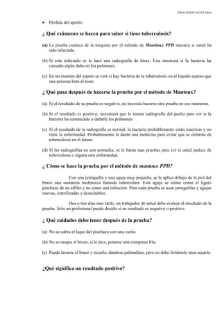EDUCACION SANITARIA
• Pérdida del apetito
¿ Qué exámenes se hacen para saber si tiene tuberculosis?
(a) La prueba cutánea de la turquina por el método de Mantioux PPD muestra si usted ha
sido infectado.
(b) Si esta infectado se le hará una radiografía de tórax. Esta mostrará si la bacteria ha
causado algún daño en los pulmones.
(c) En un examen del esputo se verá si hay bacteria de la tuberculosis en el líquido espeso que
una persona bota al toser.
¿ Qué pasa después de hacerse la prueba por el método de Mantoux?
(a) Si el resultado de su prueba es negativo, no necesita hacerse otra prueba en ese momento.
(b) Si el resultado es positivo, necesitará que le tomen radiografía del pecho para ver si la
bacteria ha comenzado a dañarle los pulmones.
(c) Si el resultado de la radiografía es normal, la bacteria probablemente están inactivas y no
tiene la enfermedad. Probablemente le darán una medicina para evitar que se enferme de
tuberculosis en el futuro.
(d) Si las radiografías no son normales, se le harán mas pruebas para ver si usted padece de
tuberculosis o alguna otra enfermedad.
¿ Cómo se hace la prueba por el método de mantoux PPD?
Con una jeringuilla y una aguja muy pequeña, se le aplica debajo de la piel del
brazo una sustancia inofensiva llamada tuberculina. Esta aguja se siente como el ligero
pinchazo de un alfiler y no como una infección. Para cada prueba se usan jeringuillas y agujas
nuevas, esterilizadas y desechables.
Dos o tres días mas tarde, un trabajador de salud debe evaluar el resultado de la
prueba. Sólo un profesional puede decidir si su resultado es negativo o positivo.
¿ Qué cuidados debo tener después de la prueba?
(a) No se cubra el lugar del pinchazo con una curita
(b) No se rasque el brazo, si le pica, ponerse una compresa fría.
(c) Puede lavarse el brazo y secarlo, dándose palmaditas, pero no debe frotárselo para secarlo.
¿Qué significa un resultado positivo?
 
