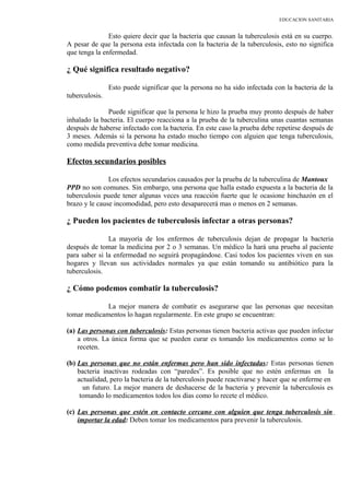 EDUCACION SANITARIA
Esto quiere decir que la bacteria que causan la tuberculosis está en su cuerpo.
A pesar de que la persona esta infectada con la bacteria de la tuberculosis, esto no significa
que tenga la enfermedad.
¿ Qué significa resultado negativo?
Esto puede significar que la persona no ha sido infectada con la bacteria de la
tuberculosis.
Puede significar que la persona le hizo la prueba muy pronto después de haber
inhalado la bacteria. El cuerpo reacciona a la prueba de la tuberculina unas cuantas semanas
después de haberse infectado con la bacteria. En este caso la prueba debe repetirse después de
3 meses. Además si la persona ha estado mucho tiempo con alguien que tenga tuberculosis,
como medida preventiva debe tomar medicina.
Efectos secundarios posibles
Los efectos secundarios causados por la prueba de la tuberculina de Mantoux
PPD no son comunes. Sin embargo, una persona que halla estado expuesta a la bacteria de la
tuberculosis puede tener algunas veces una reacción fuerte que le ocasione hinchazón en el
brazo y le cause incomodidad, pero esto desaparecerá mas o menos en 2 semanas.
¿ Pueden los pacientes de tuberculosis infectar a otras personas?
La mayoría de los enfermos de tuberculosis dejan de propagar la bacteria
después de tomar la medicina por 2 o 3 semanas. Un médico la hará una prueba al paciente
para saber si la enfermedad no seguirá propagándose. Casi todos los pacientes viven en sus
hogares y llevan sus actividades normales ya que están tomando su antibiótico para la
tuberculosis.
¿ Cómo podemos combatir la tuberculosis?
La mejor manera de combatir es asegurarse que las personas que necesitan
tomar medicamentos lo hagan regularmente. En este grupo se encuentran:
(a) Las personas con tuberculosis: Estas personas tienen bacteria activas que pueden infectar
a otros. La única forma que se pueden curar es tomando los medicamentos como se lo
receten.
(b) Las personas que no están enfermas pero han sido infectadas: Estas personas tienen
bacteria inactivas rodeadas con “paredes”. Es posible que no estén enfermas en la
actualidad, pero la bacteria de la tuberculosis puede reactivarse y hacer que se enferme en
un futuro. La mejor manera de deshacerse de la bacteria y prevenir la tuberculosis es
tomando lo medicamentos todos los días como lo recete el médico.
(c) Las personas que estén en contacto cercano con alguien que tenga tuberculosis sin
importar la edad: Deben tomar los medicamentos para prevenir la tuberculosis.
 